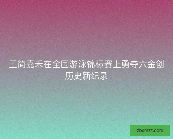 王简嘉禾在全国游泳锦标赛上勇夺六金创历史新纪录
