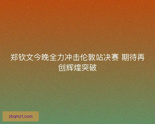 郑钦文今晚全力冲击伦敦站决赛 期待再创辉煌突破