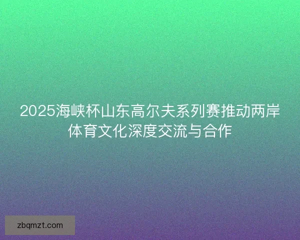 2025海峡杯山东高尔夫系列赛推动两岸体育文化深度交流与合作