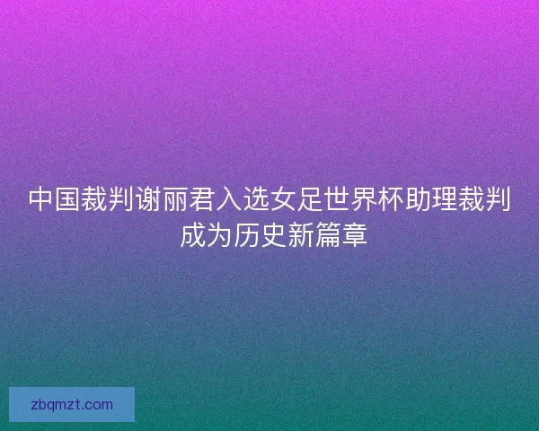 中国裁判谢丽君入选女足世界杯助理裁判 成为历史新篇章