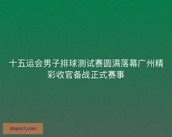 十五运会男子排球测试赛圆满落幕广州精彩收官备战正式赛事