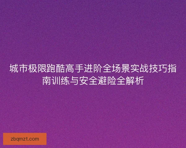城市极限跑酷高手进阶全场景实战技巧指南训练与安全避险全解析