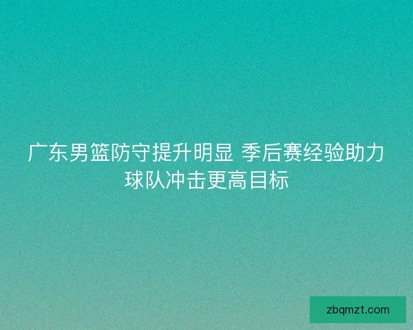 广东男篮防守提升明显 季后赛经验助力球队冲击更高目标