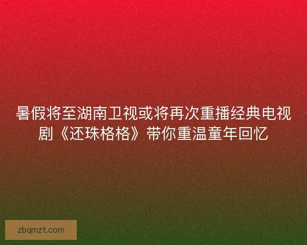 暑假将至湖南卫视或将再次重播经典电视剧《还珠格格》带你重温童年回忆