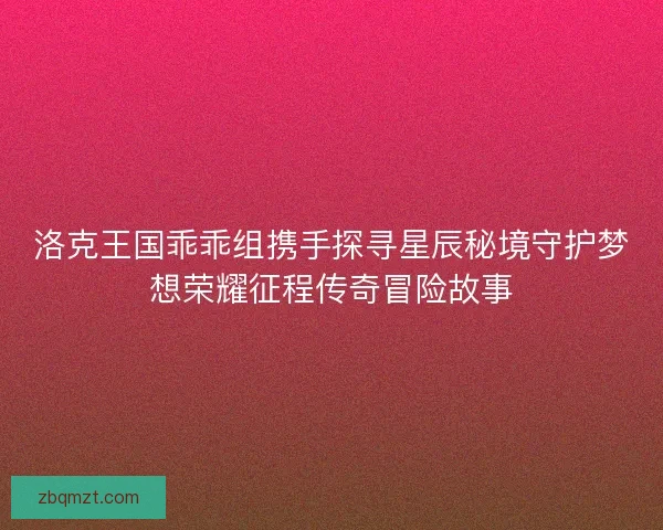 洛克王国乖乖组携手探寻星辰秘境守护梦想荣耀征程传奇冒险故事