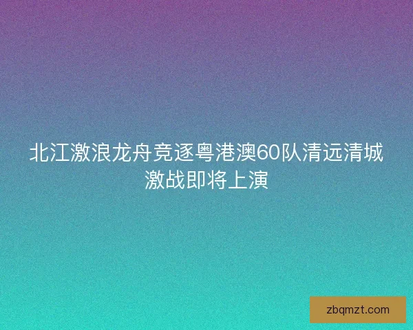北江激浪龙舟竞逐粤港澳60队清远清城激战即将上演