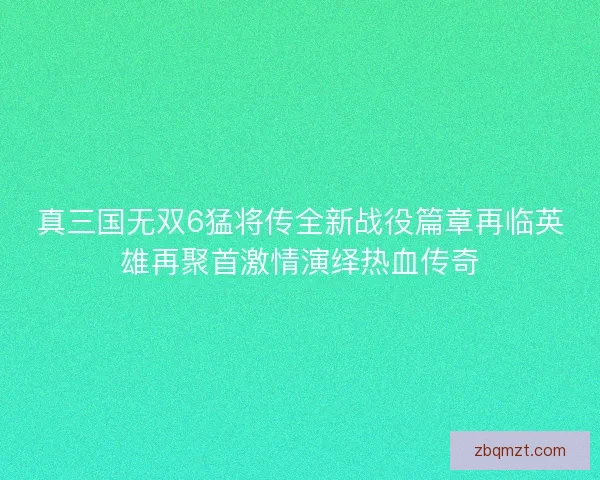 真三国无双6猛将传全新战役篇章再临英雄再聚首激情演绎热血传奇