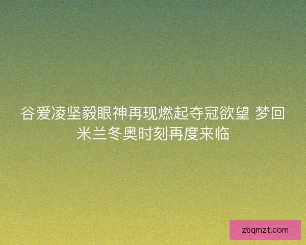谷爱凌坚毅眼神再现燃起夺冠欲望 梦回米兰冬奥时刻再度来临
