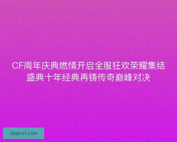 CF周年庆典燃情开启全服狂欢荣耀集结盛典十年经典再铸传奇巅峰对决