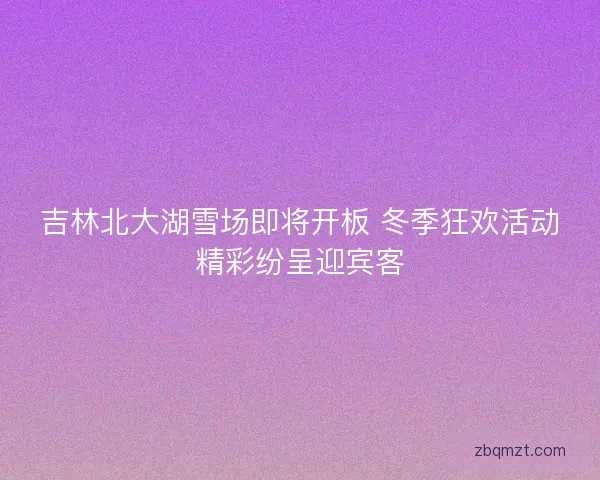 吉林北大湖雪场即将开板 冬季狂欢活动精彩纷呈迎宾客