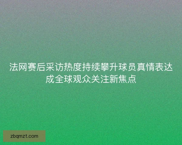 法网赛后采访热度持续攀升球员真情表达成全球观众关注新焦点