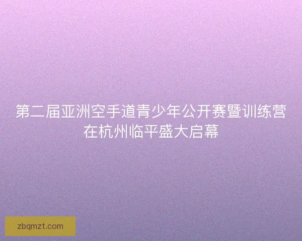 第二届亚洲空手道青少年公开赛暨训练营在杭州临平盛大启幕