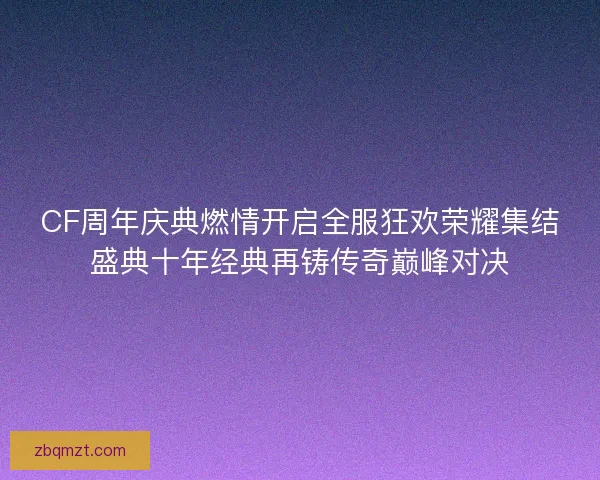 CF周年庆典燃情开启全服狂欢荣耀集结盛典十年经典再铸传奇巅峰对决