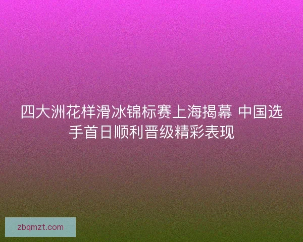 四大洲花样滑冰锦标赛上海揭幕 中国选手首日顺利晋级精彩表现