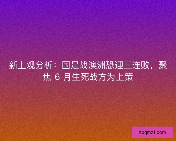 新上观分析：国足战澳洲恐迎三连败，聚焦 6 月生死战方为上策