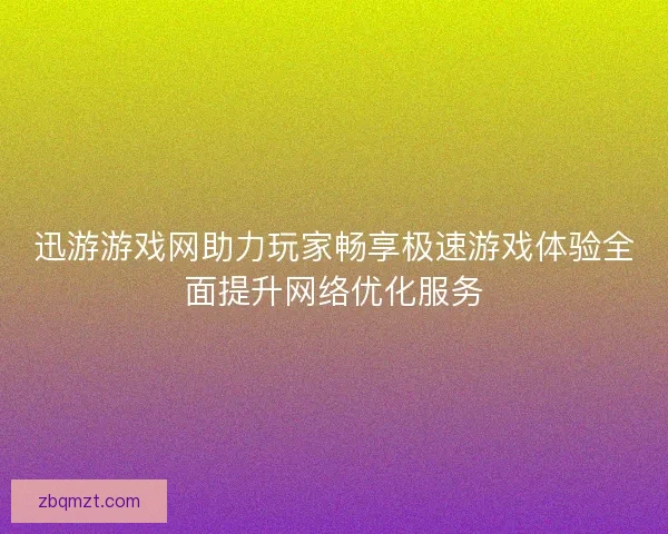 迅游游戏网助力玩家畅享极速游戏体验全面提升网络优化服务