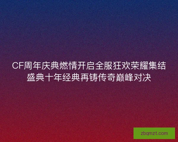 CF周年庆典燃情开启全服狂欢荣耀集结盛典十年经典再铸传奇巅峰对决