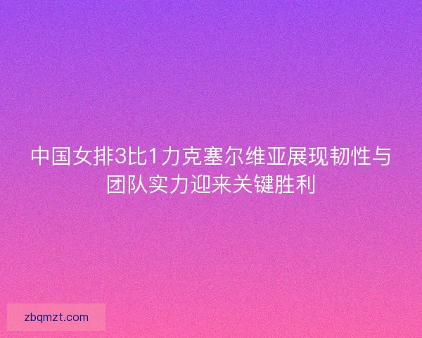 中国女排3比1力克塞尔维亚展现韧性与团队实力迎来关键胜利