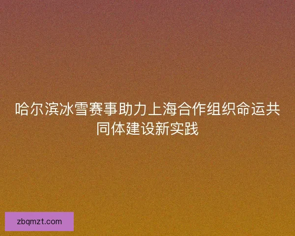 哈尔滨冰雪赛事助力上海合作组织命运共同体建设新实践