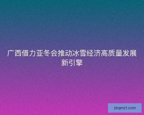 广西借力亚冬会推动冰雪经济高质量发展新引擎