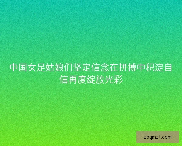 中国女足姑娘们坚定信念在拼搏中积淀自信再度绽放光彩
